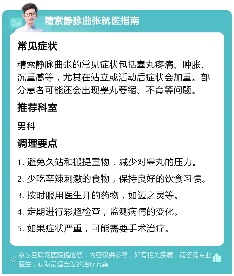 精索静脉曲张就医指南 常见症状 精索静脉曲张的常见症状包括睾丸疼痛、肿胀、沉重感等，尤其在站立或活动后症状会加重。部分患者可能还会出现睾丸萎缩、不育等问题。 推荐科室 男科 调理要点 1. 避免久站和搬提重物，减少对睾丸的压力。 2. 少吃辛辣刺激的食物，保持良好的饮食习惯。 3. 按时服用医生开的药物，如迈之灵等。 4. 定期进行彩超检查，监测病情的变化。 5. 如果症状严重，可能需要手术治疗。