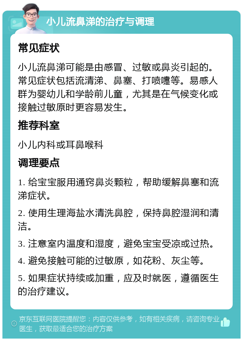 小儿流鼻涕的治疗与调理 常见症状 小儿流鼻涕可能是由感冒、过敏或鼻炎引起的。常见症状包括流清涕、鼻塞、打喷嚏等。易感人群为婴幼儿和学龄前儿童，尤其是在气候变化或接触过敏原时更容易发生。 推荐科室 小儿内科或耳鼻喉科 调理要点 1. 给宝宝服用通窍鼻炎颗粒，帮助缓解鼻塞和流涕症状。 2. 使用生理海盐水清洗鼻腔，保持鼻腔湿润和清洁。 3. 注意室内温度和湿度，避免宝宝受凉或过热。 4. 避免接触可能的过敏原，如花粉、灰尘等。 5. 如果症状持续或加重，应及时就医，遵循医生的治疗建议。