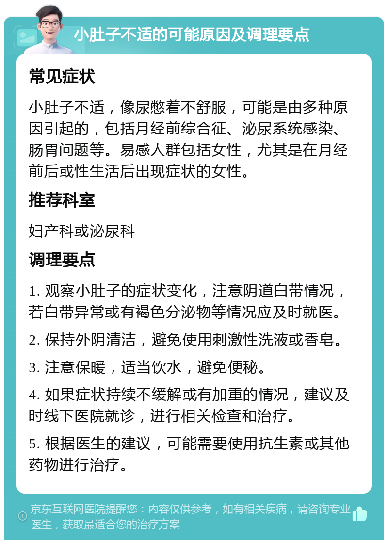 小肚子不适的可能原因及调理要点 常见症状 小肚子不适，像尿憋着不舒服，可能是由多种原因引起的，包括月经前综合征、泌尿系统感染、肠胃问题等。易感人群包括女性，尤其是在月经前后或性生活后出现症状的女性。 推荐科室 妇产科或泌尿科 调理要点 1. 观察小肚子的症状变化，注意阴道白带情况，若白带异常或有褐色分泌物等情况应及时就医。 2. 保持外阴清洁，避免使用刺激性洗液或香皂。 3. 注意保暖，适当饮水，避免便秘。 4. 如果症状持续不缓解或有加重的情况，建议及时线下医院就诊，进行相关检查和治疗。 5. 根据医生的建议，可能需要使用抗生素或其他药物进行治疗。