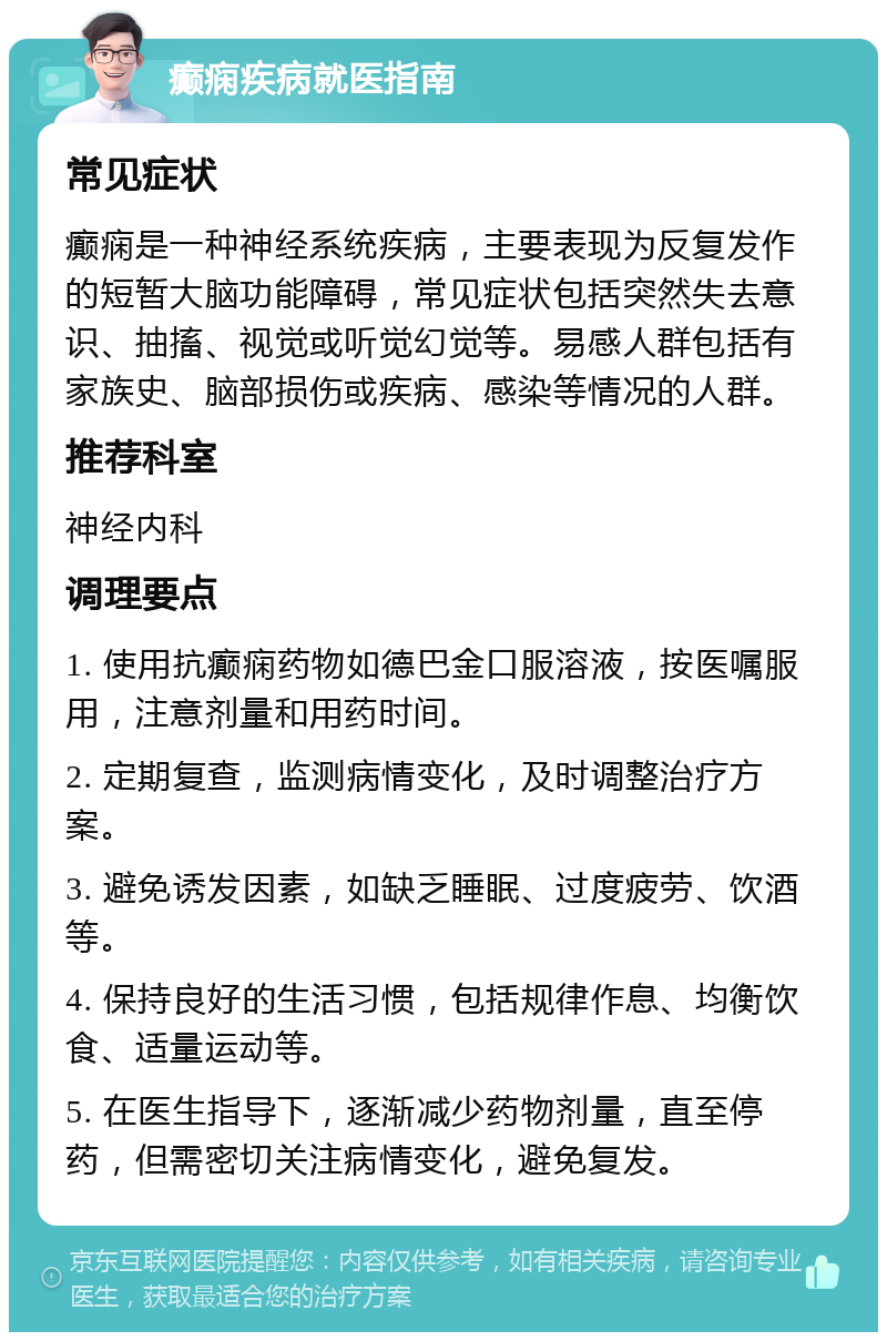 癫痫疾病就医指南 常见症状 癫痫是一种神经系统疾病，主要表现为反复发作的短暂大脑功能障碍，常见症状包括突然失去意识、抽搐、视觉或听觉幻觉等。易感人群包括有家族史、脑部损伤或疾病、感染等情况的人群。 推荐科室 神经内科 调理要点 1. 使用抗癫痫药物如德巴金口服溶液，按医嘱服用，注意剂量和用药时间。 2. 定期复查，监测病情变化，及时调整治疗方案。 3. 避免诱发因素，如缺乏睡眠、过度疲劳、饮酒等。 4. 保持良好的生活习惯，包括规律作息、均衡饮食、适量运动等。 5. 在医生指导下，逐渐减少药物剂量，直至停药，但需密切关注病情变化，避免复发。