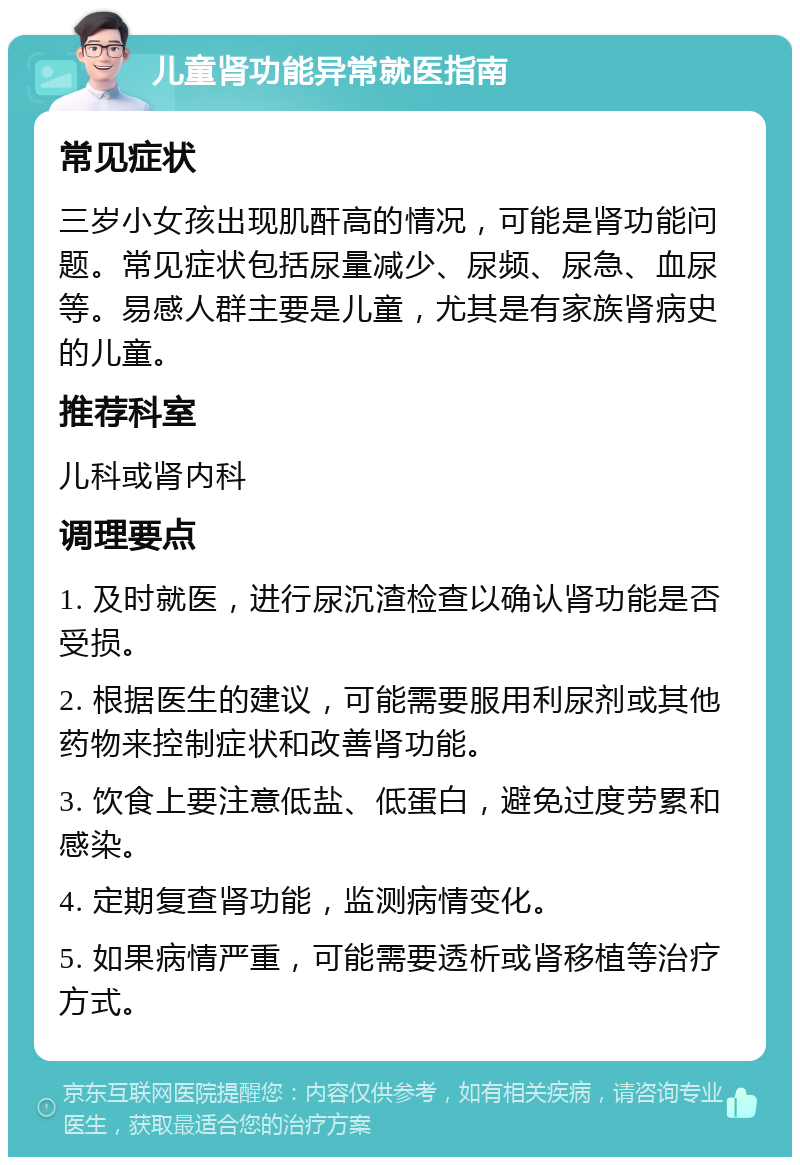 儿童肾功能异常就医指南 常见症状 三岁小女孩出现肌酐高的情况，可能是肾功能问题。常见症状包括尿量减少、尿频、尿急、血尿等。易感人群主要是儿童，尤其是有家族肾病史的儿童。 推荐科室 儿科或肾内科 调理要点 1. 及时就医，进行尿沉渣检查以确认肾功能是否受损。 2. 根据医生的建议，可能需要服用利尿剂或其他药物来控制症状和改善肾功能。 3. 饮食上要注意低盐、低蛋白，避免过度劳累和感染。 4. 定期复查肾功能，监测病情变化。 5. 如果病情严重，可能需要透析或肾移植等治疗方式。