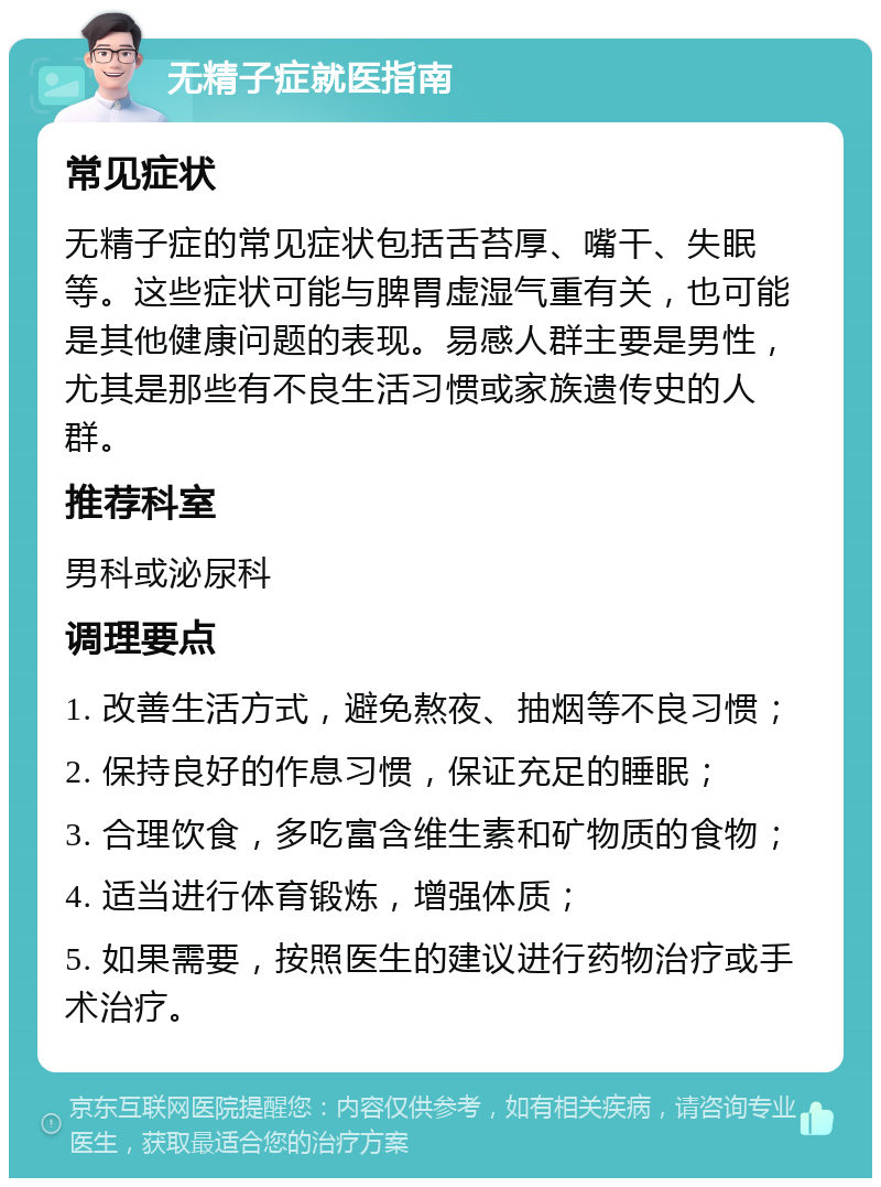 无精子症就医指南 常见症状 无精子症的常见症状包括舌苔厚、嘴干、失眠等。这些症状可能与脾胃虚湿气重有关，也可能是其他健康问题的表现。易感人群主要是男性，尤其是那些有不良生活习惯或家族遗传史的人群。 推荐科室 男科或泌尿科 调理要点 1. 改善生活方式，避免熬夜、抽烟等不良习惯； 2. 保持良好的作息习惯，保证充足的睡眠； 3. 合理饮食，多吃富含维生素和矿物质的食物； 4. 适当进行体育锻炼，增强体质； 5. 如果需要，按照医生的建议进行药物治疗或手术治疗。