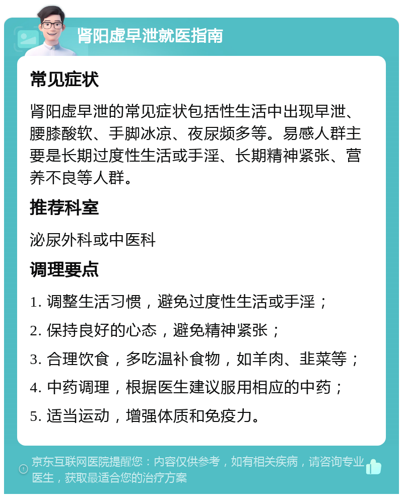 肾阳虚早泄就医指南 常见症状 肾阳虚早泄的常见症状包括性生活中出现早泄、腰膝酸软、手脚冰凉、夜尿频多等。易感人群主要是长期过度性生活或手淫、长期精神紧张、营养不良等人群。 推荐科室 泌尿外科或中医科 调理要点 1. 调整生活习惯，避免过度性生活或手淫； 2. 保持良好的心态，避免精神紧张； 3. 合理饮食，多吃温补食物，如羊肉、韭菜等； 4. 中药调理，根据医生建议服用相应的中药； 5. 适当运动，增强体质和免疫力。