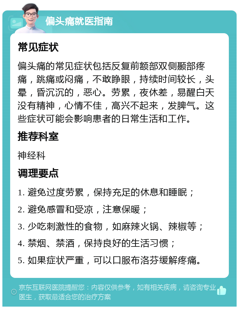 偏头痛就医指南 常见症状 偏头痛的常见症状包括反复前额部双侧颞部疼痛，跳痛或闷痛，不敢睁眼，持续时间较长，头晕，昏沉沉的，恶心。劳累，夜休差，易醒白天没有精神，心情不佳，高兴不起来，发脾气。这些症状可能会影响患者的日常生活和工作。 推荐科室 神经科 调理要点 1. 避免过度劳累，保持充足的休息和睡眠； 2. 避免感冒和受凉，注意保暖； 3. 少吃刺激性的食物，如麻辣火锅、辣椒等； 4. 禁烟、禁酒，保持良好的生活习惯； 5. 如果症状严重，可以口服布洛芬缓解疼痛。