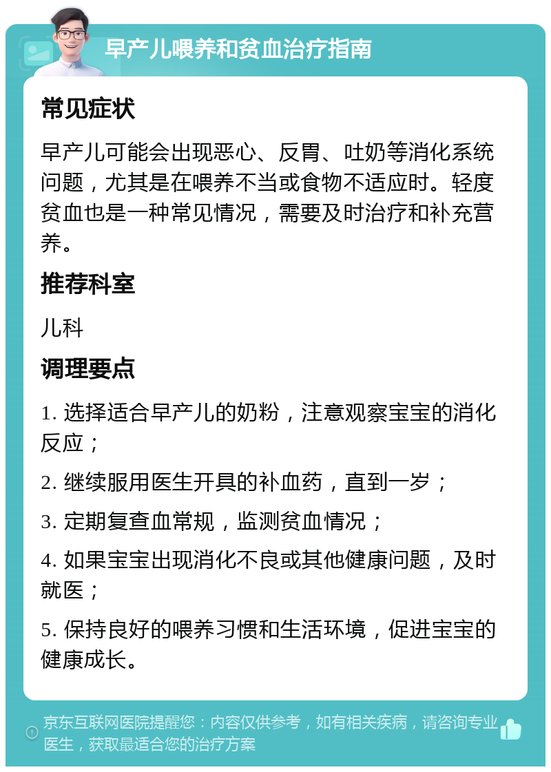 早产儿喂养和贫血治疗指南 常见症状 早产儿可能会出现恶心、反胃、吐奶等消化系统问题，尤其是在喂养不当或食物不适应时。轻度贫血也是一种常见情况，需要及时治疗和补充营养。 推荐科室 儿科 调理要点 1. 选择适合早产儿的奶粉，注意观察宝宝的消化反应； 2. 继续服用医生开具的补血药，直到一岁； 3. 定期复查血常规，监测贫血情况； 4. 如果宝宝出现消化不良或其他健康问题，及时就医； 5. 保持良好的喂养习惯和生活环境，促进宝宝的健康成长。