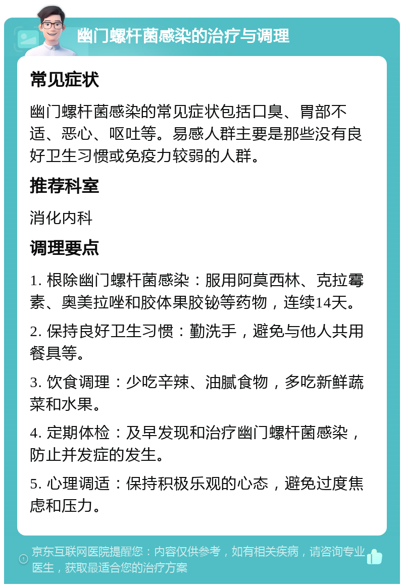 幽门螺杆菌感染的治疗与调理 常见症状 幽门螺杆菌感染的常见症状包括口臭、胃部不适、恶心、呕吐等。易感人群主要是那些没有良好卫生习惯或免疫力较弱的人群。 推荐科室 消化内科 调理要点 1. 根除幽门螺杆菌感染：服用阿莫西林、克拉霉素、奥美拉唑和胶体果胶铋等药物，连续14天。 2. 保持良好卫生习惯：勤洗手，避免与他人共用餐具等。 3. 饮食调理：少吃辛辣、油腻食物，多吃新鲜蔬菜和水果。 4. 定期体检：及早发现和治疗幽门螺杆菌感染，防止并发症的发生。 5. 心理调适：保持积极乐观的心态，避免过度焦虑和压力。