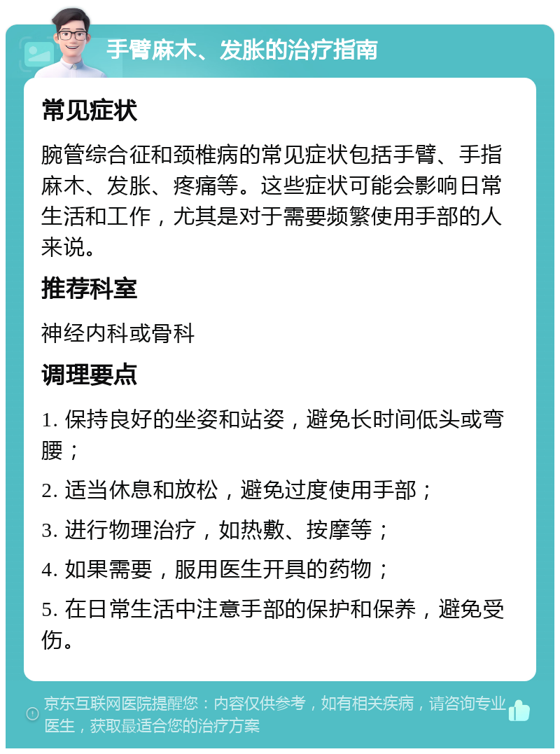 手臂麻木、发胀的治疗指南 常见症状 腕管综合征和颈椎病的常见症状包括手臂、手指麻木、发胀、疼痛等。这些症状可能会影响日常生活和工作，尤其是对于需要频繁使用手部的人来说。 推荐科室 神经内科或骨科 调理要点 1. 保持良好的坐姿和站姿，避免长时间低头或弯腰； 2. 适当休息和放松，避免过度使用手部； 3. 进行物理治疗，如热敷、按摩等； 4. 如果需要，服用医生开具的药物； 5. 在日常生活中注意手部的保护和保养，避免受伤。