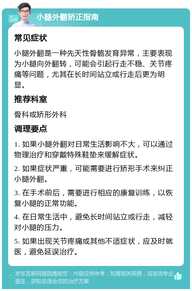 小腿外翻矫正指南 常见症状 小腿外翻是一种先天性骨骼发育异常，主要表现为小腿向外翻转，可能会引起行走不稳、关节疼痛等问题，尤其在长时间站立或行走后更为明显。 推荐科室 骨科或矫形外科 调理要点 1. 如果小腿外翻对日常生活影响不大，可以通过物理治疗和穿戴特殊鞋垫来缓解症状。 2. 如果症状严重，可能需要进行矫形手术来纠正小腿外翻。 3. 在手术前后，需要进行相应的康复训练，以恢复小腿的正常功能。 4. 在日常生活中，避免长时间站立或行走，减轻对小腿的压力。 5. 如果出现关节疼痛或其他不适症状，应及时就医，避免延误治疗。