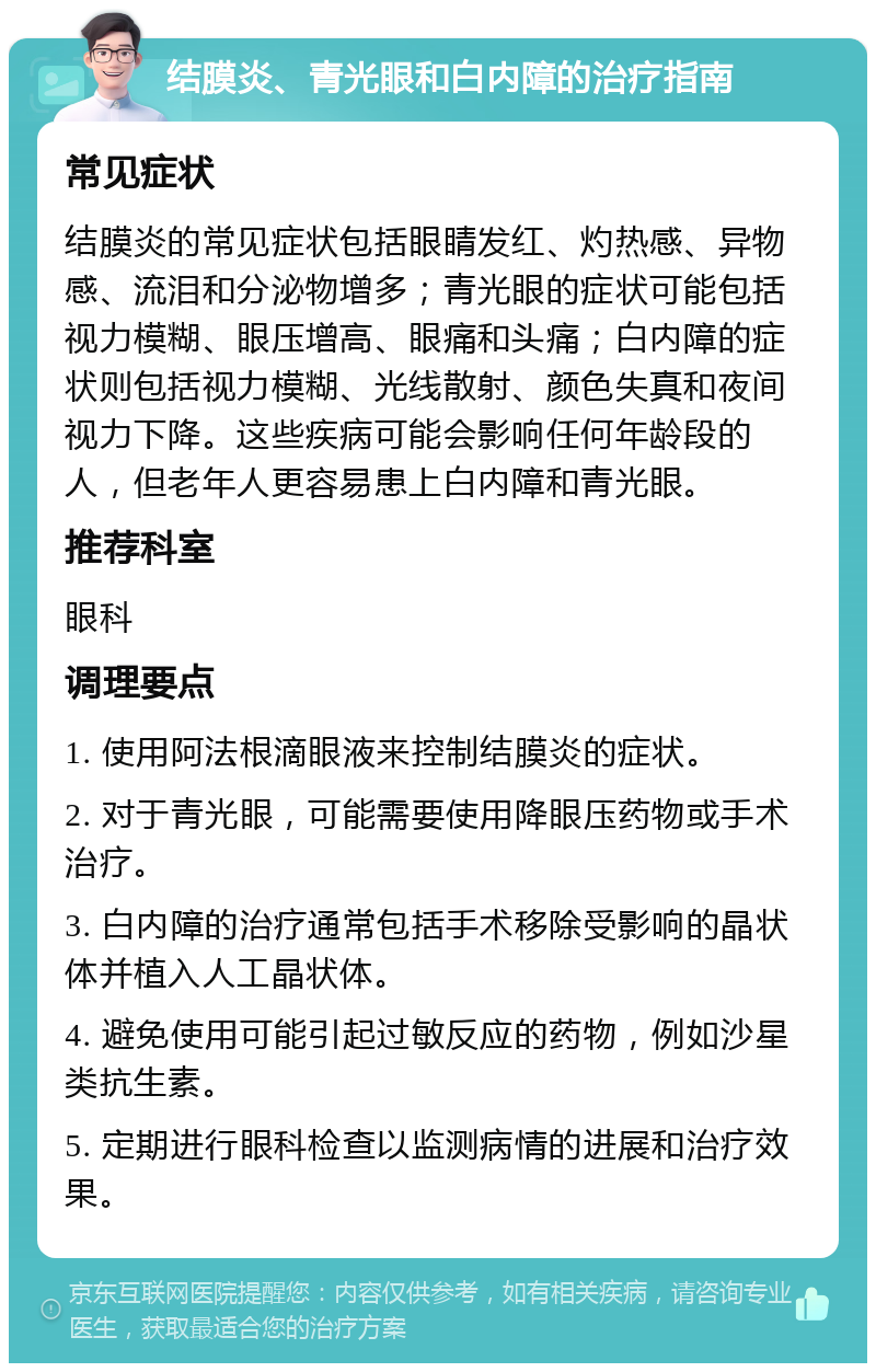 结膜炎、青光眼和白内障的治疗指南 常见症状 结膜炎的常见症状包括眼睛发红、灼热感、异物感、流泪和分泌物增多；青光眼的症状可能包括视力模糊、眼压增高、眼痛和头痛；白内障的症状则包括视力模糊、光线散射、颜色失真和夜间视力下降。这些疾病可能会影响任何年龄段的人，但老年人更容易患上白内障和青光眼。 推荐科室 眼科 调理要点 1. 使用阿法根滴眼液来控制结膜炎的症状。 2. 对于青光眼，可能需要使用降眼压药物或手术治疗。 3. 白内障的治疗通常包括手术移除受影响的晶状体并植入人工晶状体。 4. 避免使用可能引起过敏反应的药物，例如沙星类抗生素。 5. 定期进行眼科检查以监测病情的进展和治疗效果。