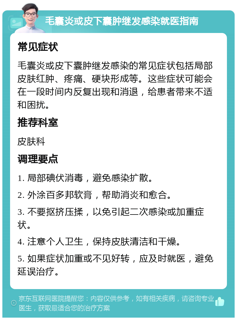 毛囊炎或皮下囊肿继发感染就医指南 常见症状 毛囊炎或皮下囊肿继发感染的常见症状包括局部皮肤红肿、疼痛、硬块形成等。这些症状可能会在一段时间内反复出现和消退，给患者带来不适和困扰。 推荐科室 皮肤科 调理要点 1. 局部碘伏消毒，避免感染扩散。 2. 外涂百多邦软膏，帮助消炎和愈合。 3. 不要抠挤压揉，以免引起二次感染或加重症状。 4. 注意个人卫生，保持皮肤清洁和干燥。 5. 如果症状加重或不见好转，应及时就医，避免延误治疗。