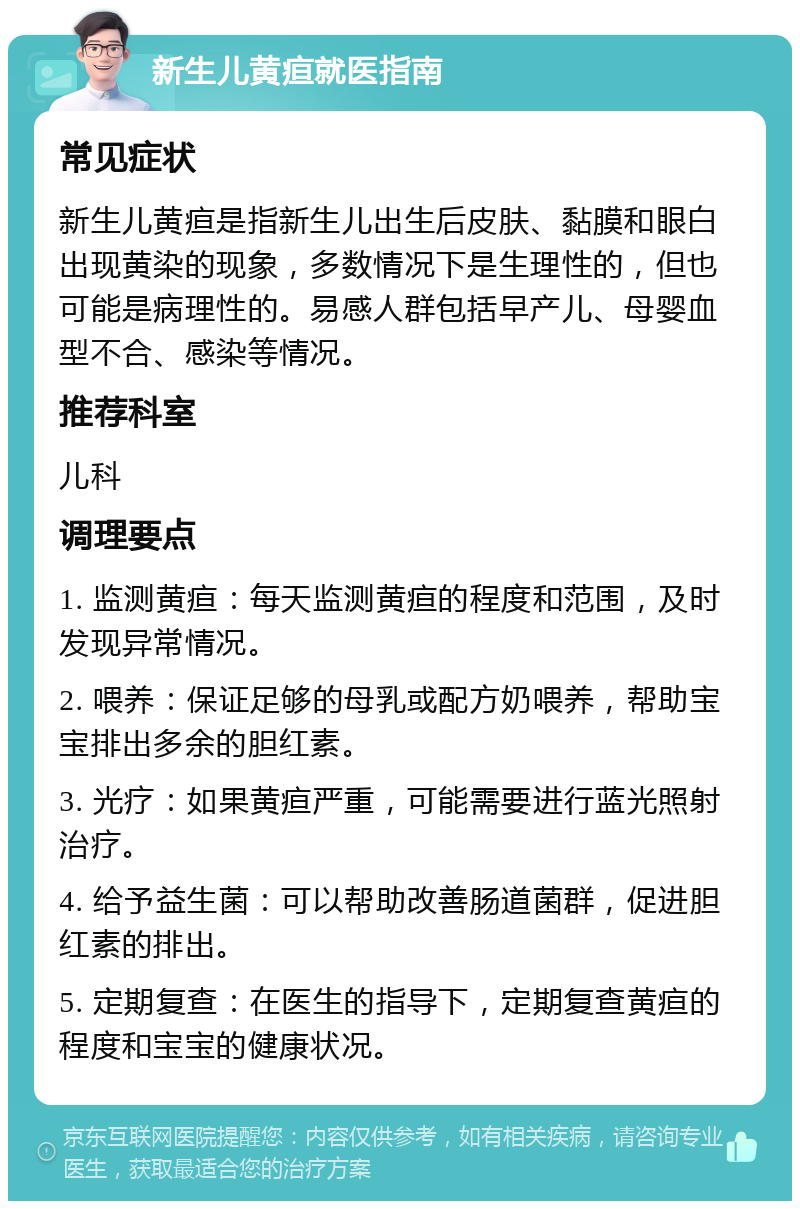 新生儿黄疸就医指南 常见症状 新生儿黄疸是指新生儿出生后皮肤、黏膜和眼白出现黄染的现象，多数情况下是生理性的，但也可能是病理性的。易感人群包括早产儿、母婴血型不合、感染等情况。 推荐科室 儿科 调理要点 1. 监测黄疸：每天监测黄疸的程度和范围，及时发现异常情况。 2. 喂养：保证足够的母乳或配方奶喂养，帮助宝宝排出多余的胆红素。 3. 光疗：如果黄疸严重，可能需要进行蓝光照射治疗。 4. 给予益生菌：可以帮助改善肠道菌群，促进胆红素的排出。 5. 定期复查：在医生的指导下，定期复查黄疸的程度和宝宝的健康状况。