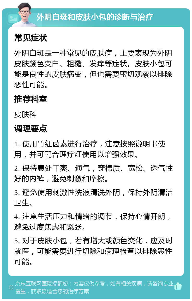 外阴白斑和皮肤小包的诊断与治疗 常见症状 外阴白斑是一种常见的皮肤病，主要表现为外阴皮肤颜色变白、粗糙、发痒等症状。皮肤小包可能是良性的皮肤病变，但也需要密切观察以排除恶性可能。 推荐科室 皮肤科 调理要点 1. 使用竹红菌素进行治疗，注意按照说明书使用，并可配合理疗灯使用以增强效果。 2. 保持患处干爽、通气，穿棉质、宽松、透气性好的内裤，避免刺激和摩擦。 3. 避免使用刺激性洗液清洗外阴，保持外阴清洁卫生。 4. 注意生活压力和情绪的调节，保持心情开朗，避免过度焦虑和紧张。 5. 对于皮肤小包，若有增大或颜色变化，应及时就医，可能需要进行切除和病理检查以排除恶性可能。