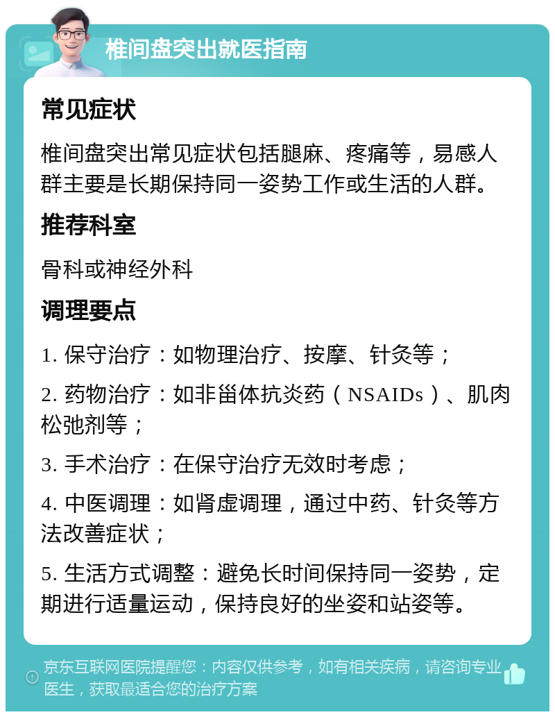 椎间盘突出就医指南 常见症状 椎间盘突出常见症状包括腿麻、疼痛等，易感人群主要是长期保持同一姿势工作或生活的人群。 推荐科室 骨科或神经外科 调理要点 1. 保守治疗：如物理治疗、按摩、针灸等； 2. 药物治疗：如非甾体抗炎药（NSAIDs）、肌肉松弛剂等； 3. 手术治疗：在保守治疗无效时考虑； 4. 中医调理：如肾虚调理，通过中药、针灸等方法改善症状； 5. 生活方式调整：避免长时间保持同一姿势，定期进行适量运动，保持良好的坐姿和站姿等。