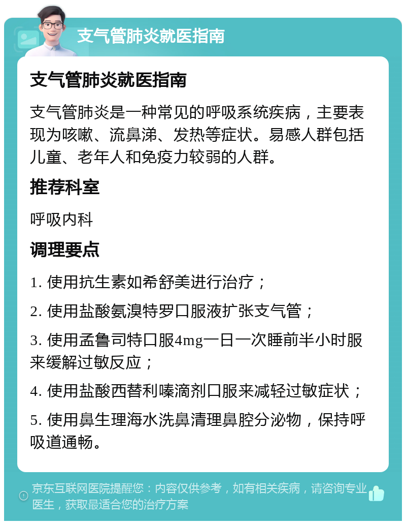 支气管肺炎就医指南 支气管肺炎就医指南 支气管肺炎是一种常见的呼吸系统疾病，主要表现为咳嗽、流鼻涕、发热等症状。易感人群包括儿童、老年人和免疫力较弱的人群。 推荐科室 呼吸内科 调理要点 1. 使用抗生素如希舒美进行治疗； 2. 使用盐酸氨溴特罗口服液扩张支气管； 3. 使用孟鲁司特口服4mg一日一次睡前半小时服来缓解过敏反应； 4. 使用盐酸西替利嗪滴剂口服来减轻过敏症状； 5. 使用鼻生理海水洗鼻清理鼻腔分泌物，保持呼吸道通畅。