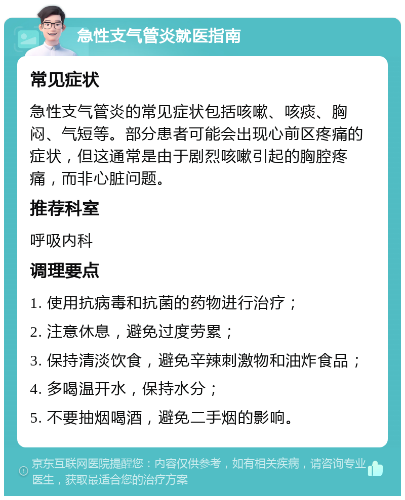 急性支气管炎就医指南 常见症状 急性支气管炎的常见症状包括咳嗽、咳痰、胸闷、气短等。部分患者可能会出现心前区疼痛的症状，但这通常是由于剧烈咳嗽引起的胸腔疼痛，而非心脏问题。 推荐科室 呼吸内科 调理要点 1. 使用抗病毒和抗菌的药物进行治疗； 2. 注意休息，避免过度劳累； 3. 保持清淡饮食，避免辛辣刺激物和油炸食品； 4. 多喝温开水，保持水分； 5. 不要抽烟喝酒，避免二手烟的影响。