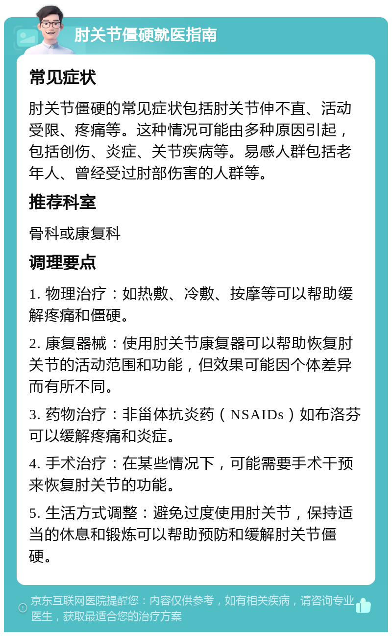 肘关节僵硬就医指南 常见症状 肘关节僵硬的常见症状包括肘关节伸不直、活动受限、疼痛等。这种情况可能由多种原因引起，包括创伤、炎症、关节疾病等。易感人群包括老年人、曾经受过肘部伤害的人群等。 推荐科室 骨科或康复科 调理要点 1. 物理治疗：如热敷、冷敷、按摩等可以帮助缓解疼痛和僵硬。 2. 康复器械：使用肘关节康复器可以帮助恢复肘关节的活动范围和功能，但效果可能因个体差异而有所不同。 3. 药物治疗：非甾体抗炎药（NSAIDs）如布洛芬可以缓解疼痛和炎症。 4. 手术治疗：在某些情况下，可能需要手术干预来恢复肘关节的功能。 5. 生活方式调整：避免过度使用肘关节，保持适当的休息和锻炼可以帮助预防和缓解肘关节僵硬。