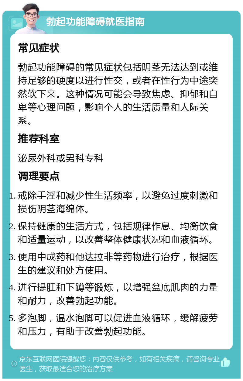 勃起功能障碍就医指南 常见症状 勃起功能障碍的常见症状包括阴茎无法达到或维持足够的硬度以进行性交，或者在性行为中途突然软下来。这种情况可能会导致焦虑、抑郁和自卑等心理问题，影响个人的生活质量和人际关系。 推荐科室 泌尿外科或男科专科 调理要点 戒除手淫和减少性生活频率，以避免过度刺激和损伤阴茎海绵体。 保持健康的生活方式，包括规律作息、均衡饮食和适量运动，以改善整体健康状况和血液循环。 使用中成药和他达拉非等药物进行治疗，根据医生的建议和处方使用。 进行提肛和下蹲等锻炼，以增强盆底肌肉的力量和耐力，改善勃起功能。 多泡脚，温水泡脚可以促进血液循环，缓解疲劳和压力，有助于改善勃起功能。