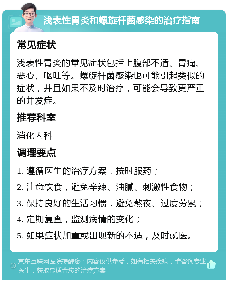 浅表性胃炎和螺旋杆菌感染的治疗指南 常见症状 浅表性胃炎的常见症状包括上腹部不适、胃痛、恶心、呕吐等。螺旋杆菌感染也可能引起类似的症状，并且如果不及时治疗，可能会导致更严重的并发症。 推荐科室 消化内科 调理要点 1. 遵循医生的治疗方案，按时服药； 2. 注意饮食，避免辛辣、油腻、刺激性食物； 3. 保持良好的生活习惯，避免熬夜、过度劳累； 4. 定期复查，监测病情的变化； 5. 如果症状加重或出现新的不适，及时就医。