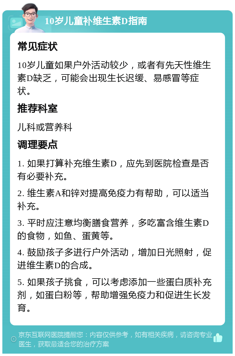 10岁儿童补维生素D指南 常见症状 10岁儿童如果户外活动较少，或者有先天性维生素D缺乏，可能会出现生长迟缓、易感冒等症状。 推荐科室 儿科或营养科 调理要点 1. 如果打算补充维生素D，应先到医院检查是否有必要补充。 2. 维生素A和锌对提高免疫力有帮助，可以适当补充。 3. 平时应注意均衡膳食营养，多吃富含维生素D的食物，如鱼、蛋黄等。 4. 鼓励孩子多进行户外活动，增加日光照射，促进维生素D的合成。 5. 如果孩子挑食，可以考虑添加一些蛋白质补充剂，如蛋白粉等，帮助增强免疫力和促进生长发育。