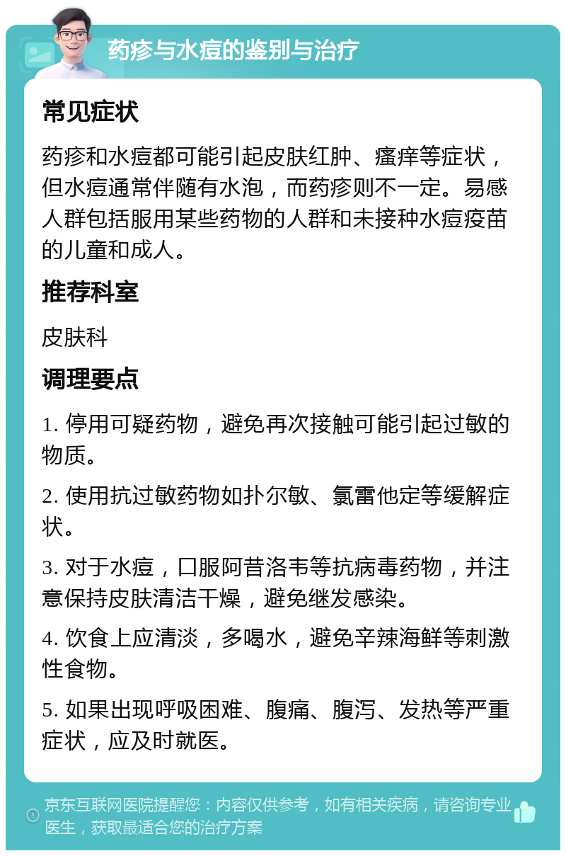 药疹与水痘的鉴别与治疗 常见症状 药疹和水痘都可能引起皮肤红肿、瘙痒等症状，但水痘通常伴随有水泡，而药疹则不一定。易感人群包括服用某些药物的人群和未接种水痘疫苗的儿童和成人。 推荐科室 皮肤科 调理要点 1. 停用可疑药物，避免再次接触可能引起过敏的物质。 2. 使用抗过敏药物如扑尔敏、氯雷他定等缓解症状。 3. 对于水痘，口服阿昔洛韦等抗病毒药物，并注意保持皮肤清洁干燥，避免继发感染。 4. 饮食上应清淡，多喝水，避免辛辣海鲜等刺激性食物。 5. 如果出现呼吸困难、腹痛、腹泻、发热等严重症状，应及时就医。