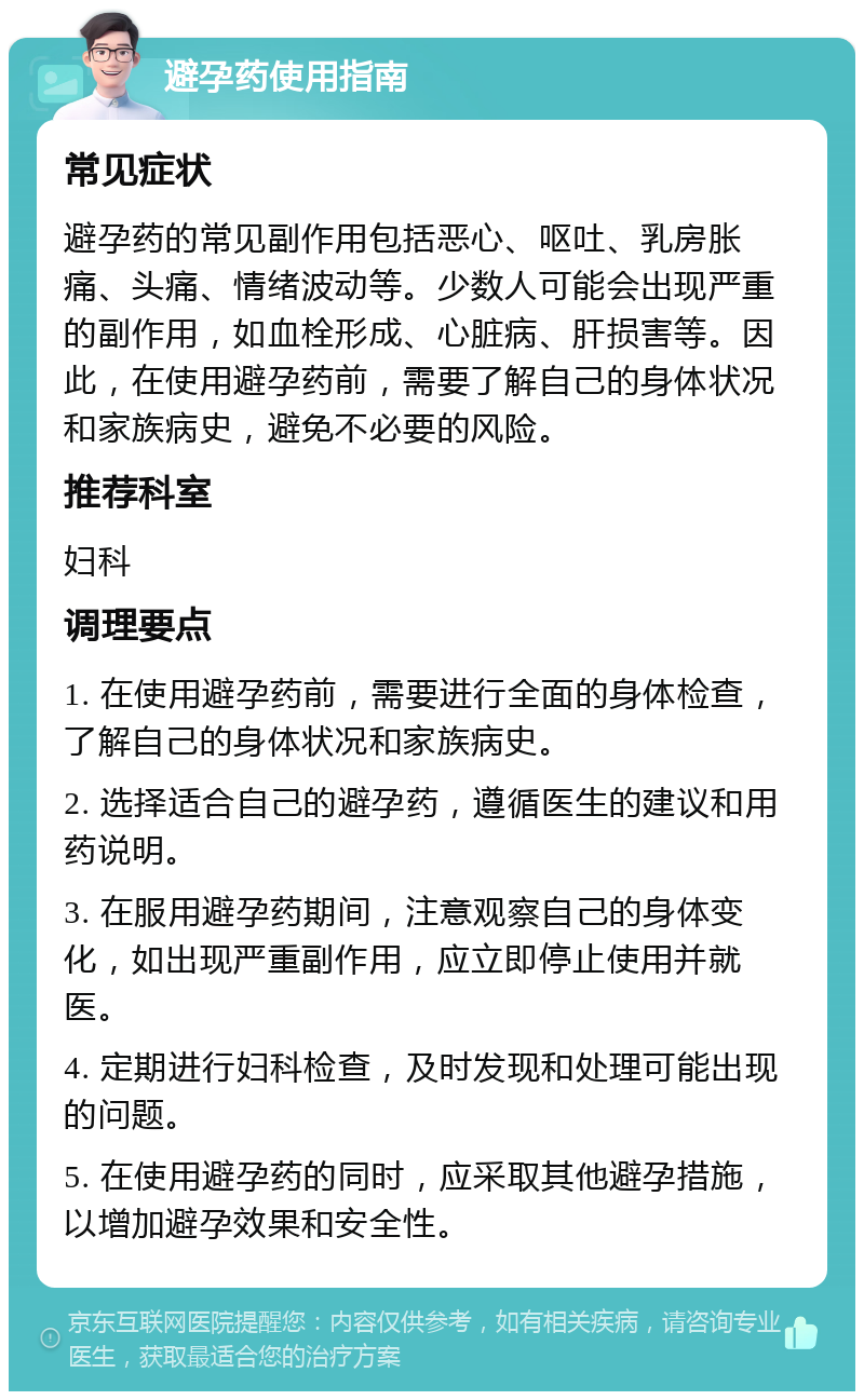 避孕药使用指南 常见症状 避孕药的常见副作用包括恶心、呕吐、乳房胀痛、头痛、情绪波动等。少数人可能会出现严重的副作用，如血栓形成、心脏病、肝损害等。因此，在使用避孕药前，需要了解自己的身体状况和家族病史，避免不必要的风险。 推荐科室 妇科 调理要点 1. 在使用避孕药前，需要进行全面的身体检查，了解自己的身体状况和家族病史。 2. 选择适合自己的避孕药，遵循医生的建议和用药说明。 3. 在服用避孕药期间，注意观察自己的身体变化，如出现严重副作用，应立即停止使用并就医。 4. 定期进行妇科检查，及时发现和处理可能出现的问题。 5. 在使用避孕药的同时，应采取其他避孕措施，以增加避孕效果和安全性。