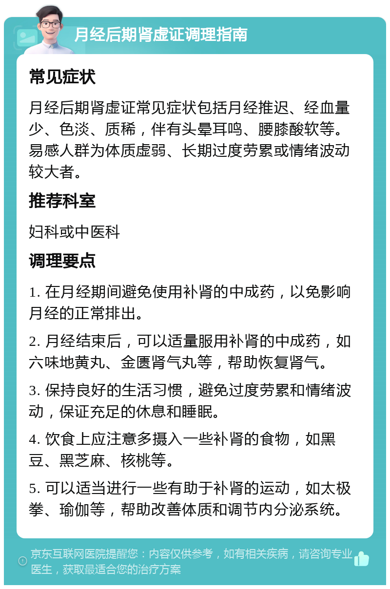 月经后期肾虚证调理指南 常见症状 月经后期肾虚证常见症状包括月经推迟、经血量少、色淡、质稀，伴有头晕耳鸣、腰膝酸软等。易感人群为体质虚弱、长期过度劳累或情绪波动较大者。 推荐科室 妇科或中医科 调理要点 1. 在月经期间避免使用补肾的中成药，以免影响月经的正常排出。 2. 月经结束后，可以适量服用补肾的中成药，如六味地黄丸、金匮肾气丸等，帮助恢复肾气。 3. 保持良好的生活习惯，避免过度劳累和情绪波动，保证充足的休息和睡眠。 4. 饮食上应注意多摄入一些补肾的食物，如黑豆、黑芝麻、核桃等。 5. 可以适当进行一些有助于补肾的运动，如太极拳、瑜伽等，帮助改善体质和调节内分泌系统。