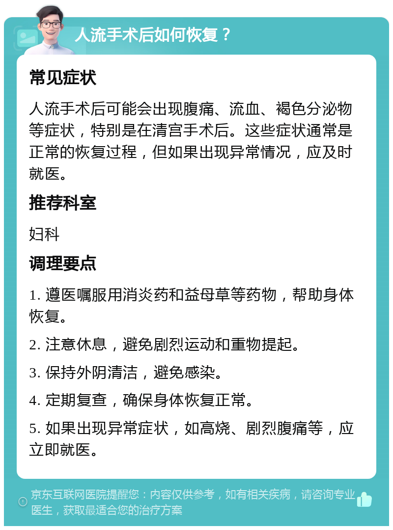 人流手术后如何恢复？ 常见症状 人流手术后可能会出现腹痛、流血、褐色分泌物等症状，特别是在清宫手术后。这些症状通常是正常的恢复过程，但如果出现异常情况，应及时就医。 推荐科室 妇科 调理要点 1. 遵医嘱服用消炎药和益母草等药物，帮助身体恢复。 2. 注意休息，避免剧烈运动和重物提起。 3. 保持外阴清洁，避免感染。 4. 定期复查，确保身体恢复正常。 5. 如果出现异常症状，如高烧、剧烈腹痛等，应立即就医。