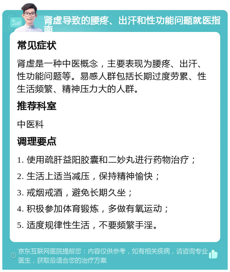 肾虚导致的腰疼、出汗和性功能问题就医指南 常见症状 肾虚是一种中医概念，主要表现为腰疼、出汗、性功能问题等。易感人群包括长期过度劳累、性生活频繁、精神压力大的人群。 推荐科室 中医科 调理要点 1. 使用疏肝益阳胶囊和二妙丸进行药物治疗； 2. 生活上适当减压，保持精神愉快； 3. 戒烟戒酒，避免长期久坐； 4. 积极参加体育锻炼，多做有氧运动； 5. 适度规律性生活，不要频繁手淫。