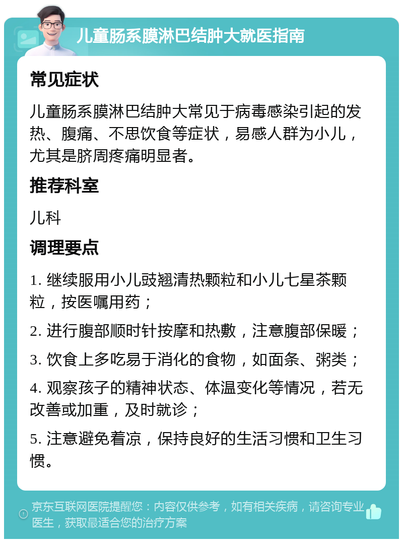 儿童肠系膜淋巴结肿大就医指南 常见症状 儿童肠系膜淋巴结肿大常见于病毒感染引起的发热、腹痛、不思饮食等症状，易感人群为小儿，尤其是脐周疼痛明显者。 推荐科室 儿科 调理要点 1. 继续服用小儿豉翘清热颗粒和小儿七星茶颗粒，按医嘱用药； 2. 进行腹部顺时针按摩和热敷，注意腹部保暖； 3. 饮食上多吃易于消化的食物，如面条、粥类； 4. 观察孩子的精神状态、体温变化等情况，若无改善或加重，及时就诊； 5. 注意避免着凉，保持良好的生活习惯和卫生习惯。