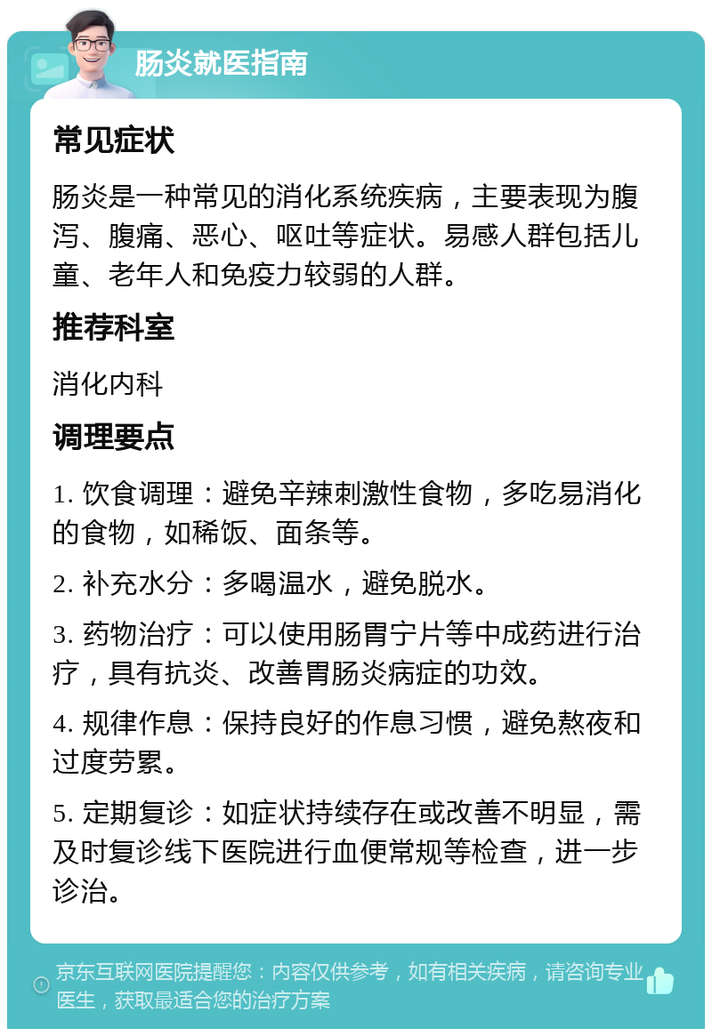 肠炎就医指南 常见症状 肠炎是一种常见的消化系统疾病，主要表现为腹泻、腹痛、恶心、呕吐等症状。易感人群包括儿童、老年人和免疫力较弱的人群。 推荐科室 消化内科 调理要点 1. 饮食调理：避免辛辣刺激性食物，多吃易消化的食物，如稀饭、面条等。 2. 补充水分：多喝温水，避免脱水。 3. 药物治疗：可以使用肠胃宁片等中成药进行治疗，具有抗炎、改善胃肠炎病症的功效。 4. 规律作息：保持良好的作息习惯，避免熬夜和过度劳累。 5. 定期复诊：如症状持续存在或改善不明显，需及时复诊线下医院进行血便常规等检查，进一步诊治。