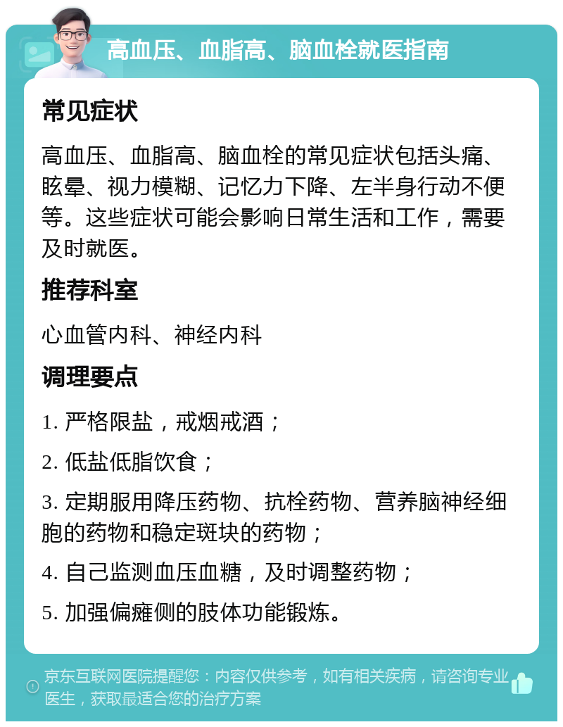 高血压、血脂高、脑血栓就医指南 常见症状 高血压、血脂高、脑血栓的常见症状包括头痛、眩晕、视力模糊、记忆力下降、左半身行动不便等。这些症状可能会影响日常生活和工作，需要及时就医。 推荐科室 心血管内科、神经内科 调理要点 1. 严格限盐，戒烟戒酒； 2. 低盐低脂饮食； 3. 定期服用降压药物、抗栓药物、营养脑神经细胞的药物和稳定斑块的药物； 4. 自己监测血压血糖，及时调整药物； 5. 加强偏瘫侧的肢体功能锻炼。