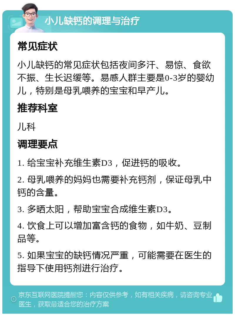 小儿缺钙的调理与治疗 常见症状 小儿缺钙的常见症状包括夜间多汗、易惊、食欲不振、生长迟缓等。易感人群主要是0-3岁的婴幼儿，特别是母乳喂养的宝宝和早产儿。 推荐科室 儿科 调理要点 1. 给宝宝补充维生素D3，促进钙的吸收。 2. 母乳喂养的妈妈也需要补充钙剂，保证母乳中钙的含量。 3. 多晒太阳，帮助宝宝合成维生素D3。 4. 饮食上可以增加富含钙的食物，如牛奶、豆制品等。 5. 如果宝宝的缺钙情况严重，可能需要在医生的指导下使用钙剂进行治疗。