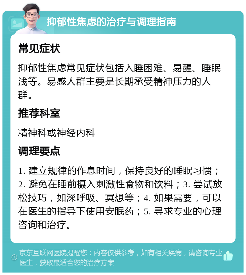 抑郁性焦虑的治疗与调理指南 常见症状 抑郁性焦虑常见症状包括入睡困难、易醒、睡眠浅等。易感人群主要是长期承受精神压力的人群。 推荐科室 精神科或神经内科 调理要点 1. 建立规律的作息时间，保持良好的睡眠习惯；2. 避免在睡前摄入刺激性食物和饮料；3. 尝试放松技巧，如深呼吸、冥想等；4. 如果需要，可以在医生的指导下使用安眠药；5. 寻求专业的心理咨询和治疗。