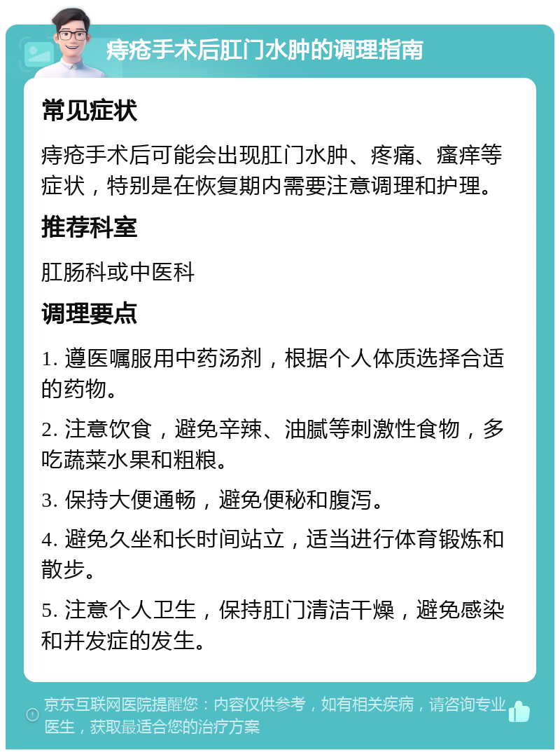 痔疮手术后肛门水肿的调理指南 常见症状 痔疮手术后可能会出现肛门水肿、疼痛、瘙痒等症状，特别是在恢复期内需要注意调理和护理。 推荐科室 肛肠科或中医科 调理要点 1. 遵医嘱服用中药汤剂，根据个人体质选择合适的药物。 2. 注意饮食，避免辛辣、油腻等刺激性食物，多吃蔬菜水果和粗粮。 3. 保持大便通畅，避免便秘和腹泻。 4. 避免久坐和长时间站立，适当进行体育锻炼和散步。 5. 注意个人卫生，保持肛门清洁干燥，避免感染和并发症的发生。