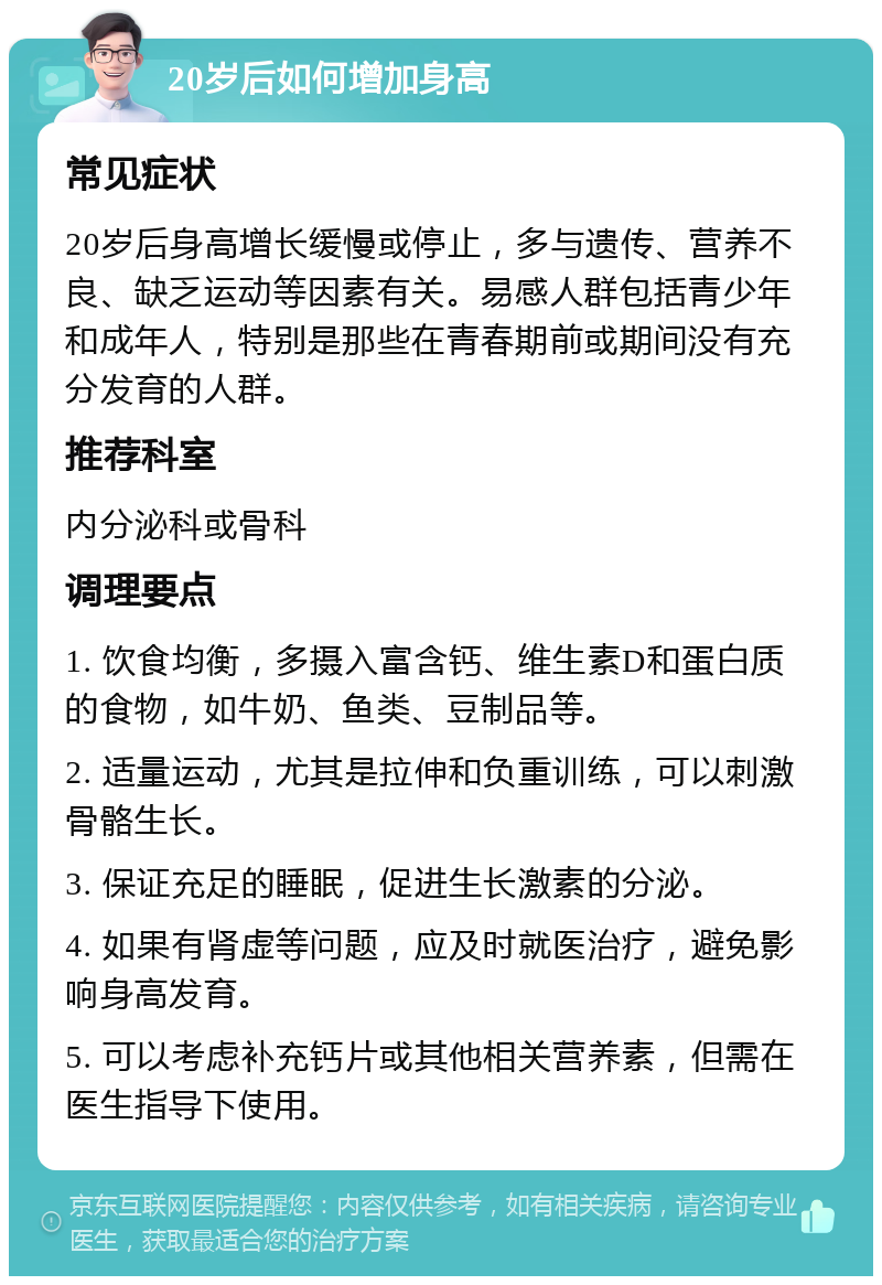 20岁后如何增加身高 常见症状 20岁后身高增长缓慢或停止，多与遗传、营养不良、缺乏运动等因素有关。易感人群包括青少年和成年人，特别是那些在青春期前或期间没有充分发育的人群。 推荐科室 内分泌科或骨科 调理要点 1. 饮食均衡，多摄入富含钙、维生素D和蛋白质的食物，如牛奶、鱼类、豆制品等。 2. 适量运动，尤其是拉伸和负重训练，可以刺激骨骼生长。 3. 保证充足的睡眠，促进生长激素的分泌。 4. 如果有肾虚等问题，应及时就医治疗，避免影响身高发育。 5. 可以考虑补充钙片或其他相关营养素，但需在医生指导下使用。