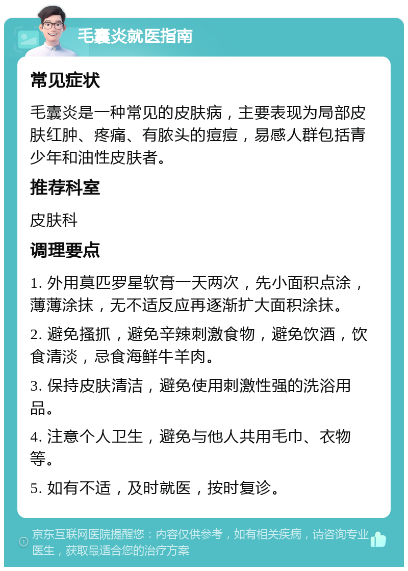 毛囊炎就医指南 常见症状 毛囊炎是一种常见的皮肤病，主要表现为局部皮肤红肿、疼痛、有脓头的痘痘，易感人群包括青少年和油性皮肤者。 推荐科室 皮肤科 调理要点 1. 外用莫匹罗星软膏一天两次，先小面积点涂，薄薄涂抹，无不适反应再逐渐扩大面积涂抹。 2. 避免搔抓，避免辛辣刺激食物，避免饮酒，饮食清淡，忌食海鲜牛羊肉。 3. 保持皮肤清洁，避免使用刺激性强的洗浴用品。 4. 注意个人卫生，避免与他人共用毛巾、衣物等。 5. 如有不适，及时就医，按时复诊。