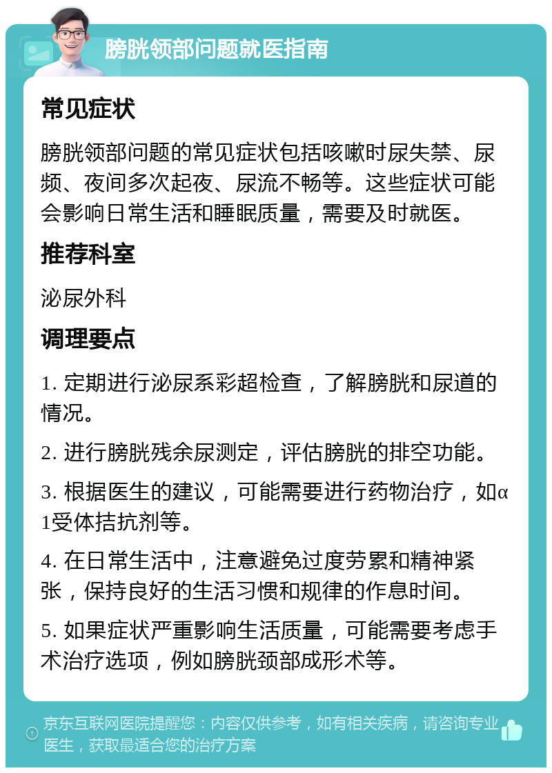 膀胱领部问题就医指南 常见症状 膀胱领部问题的常见症状包括咳嗽时尿失禁、尿频、夜间多次起夜、尿流不畅等。这些症状可能会影响日常生活和睡眠质量，需要及时就医。 推荐科室 泌尿外科 调理要点 1. 定期进行泌尿系彩超检查，了解膀胱和尿道的情况。 2. 进行膀胱残余尿测定，评估膀胱的排空功能。 3. 根据医生的建议，可能需要进行药物治疗，如α1受体拮抗剂等。 4. 在日常生活中，注意避免过度劳累和精神紧张，保持良好的生活习惯和规律的作息时间。 5. 如果症状严重影响生活质量，可能需要考虑手术治疗选项，例如膀胱颈部成形术等。