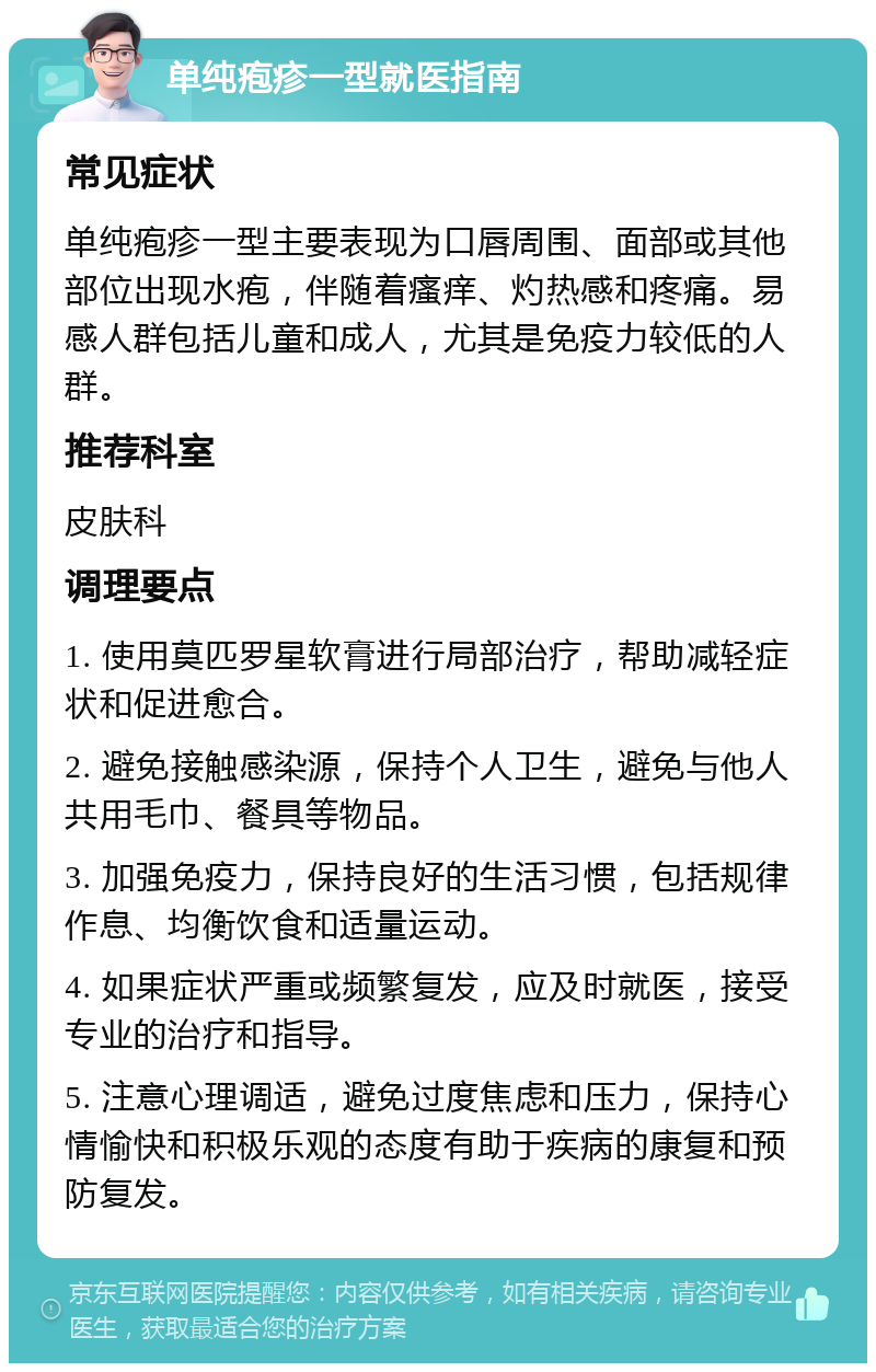 单纯疱疹一型就医指南 常见症状 单纯疱疹一型主要表现为口唇周围、面部或其他部位出现水疱，伴随着瘙痒、灼热感和疼痛。易感人群包括儿童和成人，尤其是免疫力较低的人群。 推荐科室 皮肤科 调理要点 1. 使用莫匹罗星软膏进行局部治疗，帮助减轻症状和促进愈合。 2. 避免接触感染源，保持个人卫生，避免与他人共用毛巾、餐具等物品。 3. 加强免疫力，保持良好的生活习惯，包括规律作息、均衡饮食和适量运动。 4. 如果症状严重或频繁复发，应及时就医，接受专业的治疗和指导。 5. 注意心理调适，避免过度焦虑和压力，保持心情愉快和积极乐观的态度有助于疾病的康复和预防复发。