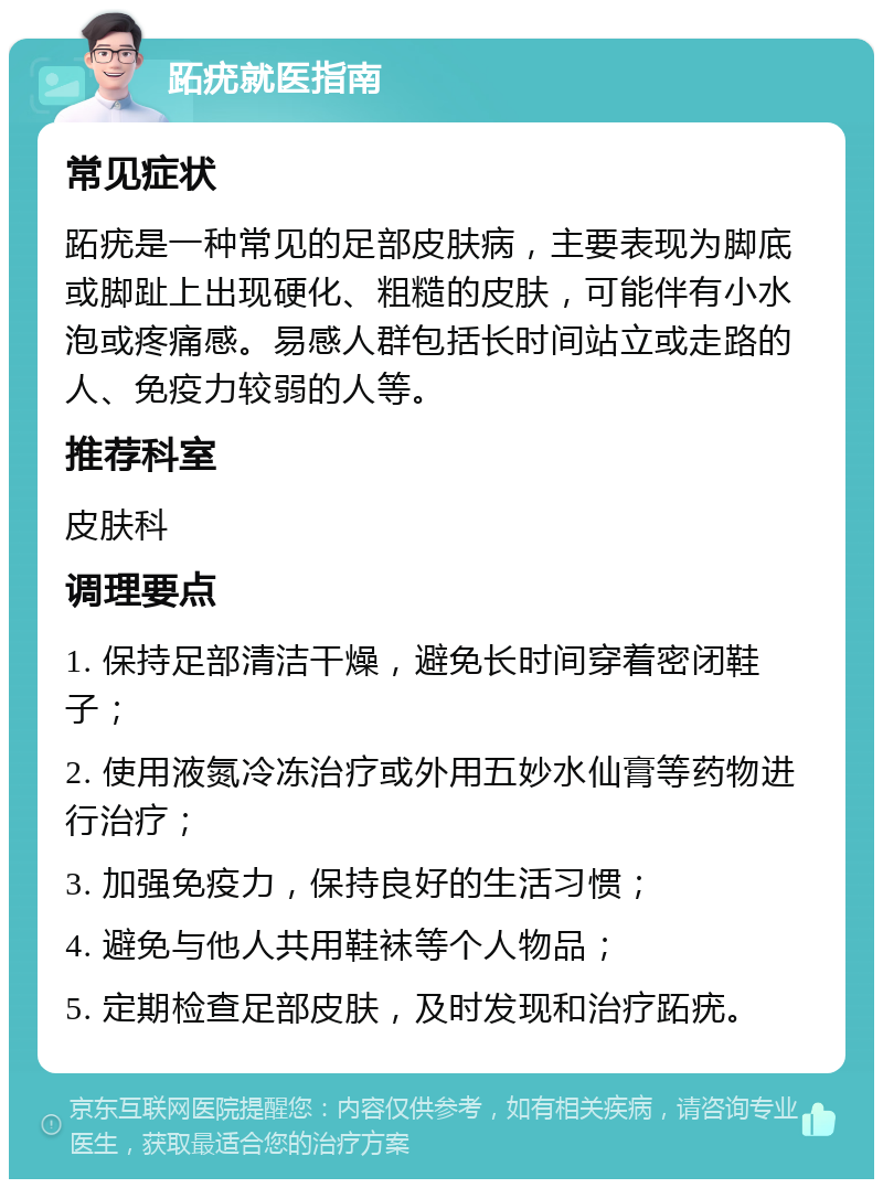 跖疣就医指南 常见症状 跖疣是一种常见的足部皮肤病，主要表现为脚底或脚趾上出现硬化、粗糙的皮肤，可能伴有小水泡或疼痛感。易感人群包括长时间站立或走路的人、免疫力较弱的人等。 推荐科室 皮肤科 调理要点 1. 保持足部清洁干燥，避免长时间穿着密闭鞋子； 2. 使用液氮冷冻治疗或外用五妙水仙膏等药物进行治疗； 3. 加强免疫力，保持良好的生活习惯； 4. 避免与他人共用鞋袜等个人物品； 5. 定期检查足部皮肤，及时发现和治疗跖疣。