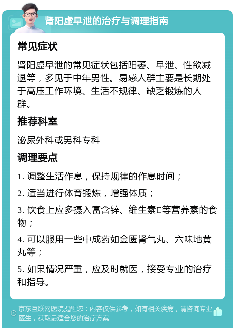 肾阳虚早泄的治疗与调理指南 常见症状 肾阳虚早泄的常见症状包括阳萎、早泄、性欲减退等，多见于中年男性。易感人群主要是长期处于高压工作环境、生活不规律、缺乏锻炼的人群。 推荐科室 泌尿外科或男科专科 调理要点 1. 调整生活作息，保持规律的作息时间； 2. 适当进行体育锻炼，增强体质； 3. 饮食上应多摄入富含锌、维生素E等营养素的食物； 4. 可以服用一些中成药如金匮肾气丸、六味地黄丸等； 5. 如果情况严重，应及时就医，接受专业的治疗和指导。