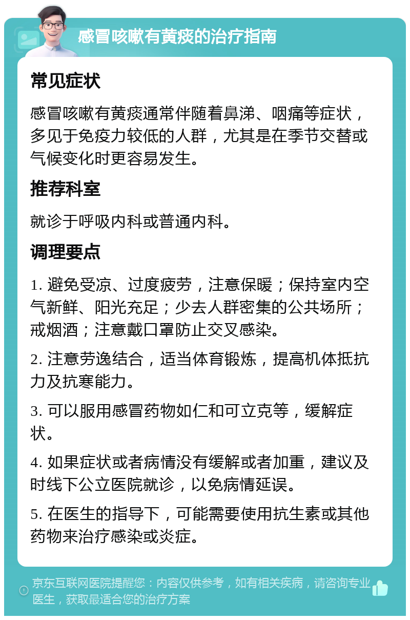 感冒咳嗽有黄痰的治疗指南 常见症状 感冒咳嗽有黄痰通常伴随着鼻涕、咽痛等症状，多见于免疫力较低的人群，尤其是在季节交替或气候变化时更容易发生。 推荐科室 就诊于呼吸内科或普通内科。 调理要点 1. 避免受凉、过度疲劳，注意保暖；保持室内空气新鲜、阳光充足；少去人群密集的公共场所；戒烟酒；注意戴口罩防止交叉感染。 2. 注意劳逸结合，适当体育锻炼，提高机体抵抗力及抗寒能力。 3. 可以服用感冒药物如仁和可立克等，缓解症状。 4. 如果症状或者病情没有缓解或者加重，建议及时线下公立医院就诊，以免病情延误。 5. 在医生的指导下，可能需要使用抗生素或其他药物来治疗感染或炎症。