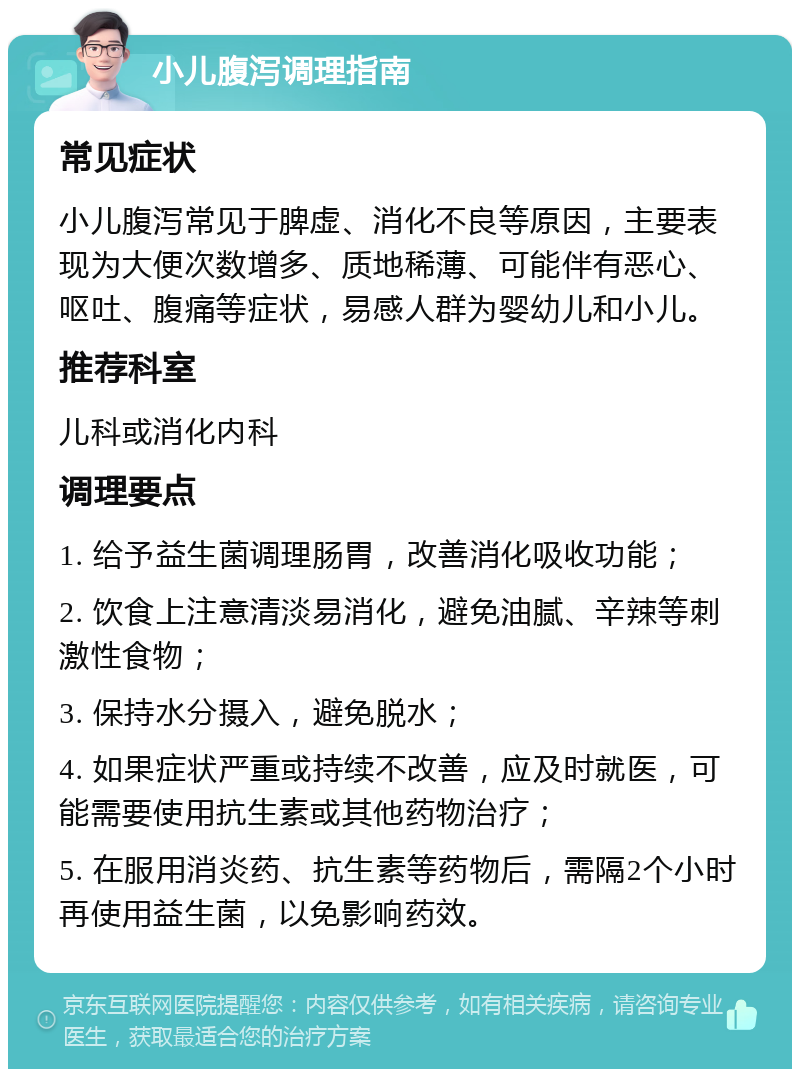 小儿腹泻调理指南 常见症状 小儿腹泻常见于脾虚、消化不良等原因，主要表现为大便次数增多、质地稀薄、可能伴有恶心、呕吐、腹痛等症状，易感人群为婴幼儿和小儿。 推荐科室 儿科或消化内科 调理要点 1. 给予益生菌调理肠胃，改善消化吸收功能； 2. 饮食上注意清淡易消化，避免油腻、辛辣等刺激性食物； 3. 保持水分摄入，避免脱水； 4. 如果症状严重或持续不改善，应及时就医，可能需要使用抗生素或其他药物治疗； 5. 在服用消炎药、抗生素等药物后，需隔2个小时再使用益生菌，以免影响药效。