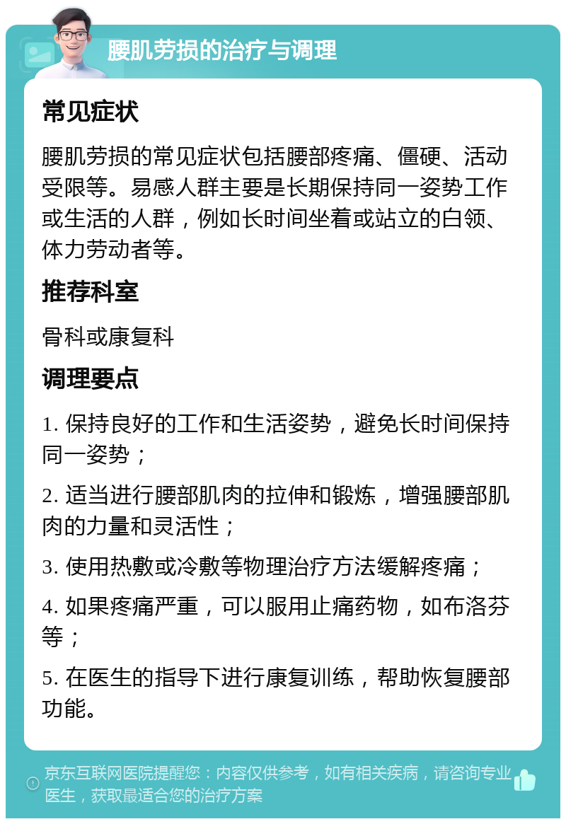 腰肌劳损的治疗与调理 常见症状 腰肌劳损的常见症状包括腰部疼痛、僵硬、活动受限等。易感人群主要是长期保持同一姿势工作或生活的人群，例如长时间坐着或站立的白领、体力劳动者等。 推荐科室 骨科或康复科 调理要点 1. 保持良好的工作和生活姿势，避免长时间保持同一姿势； 2. 适当进行腰部肌肉的拉伸和锻炼，增强腰部肌肉的力量和灵活性； 3. 使用热敷或冷敷等物理治疗方法缓解疼痛； 4. 如果疼痛严重，可以服用止痛药物，如布洛芬等； 5. 在医生的指导下进行康复训练，帮助恢复腰部功能。