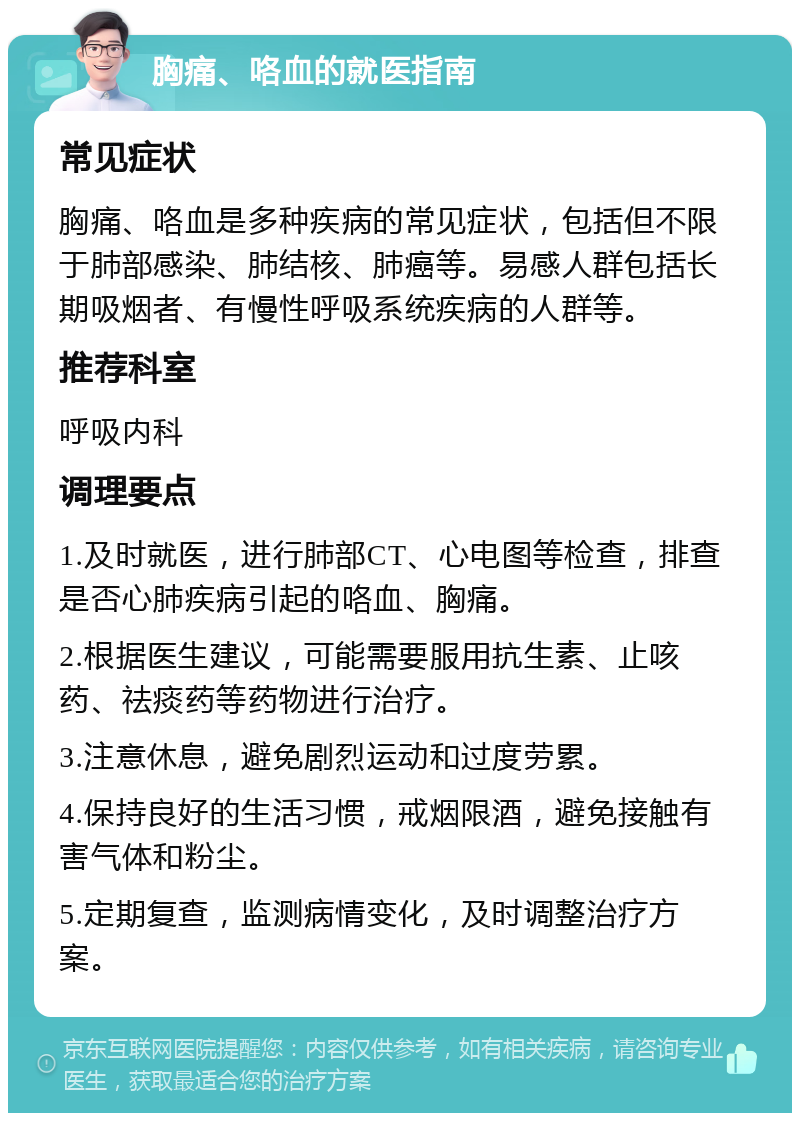 胸痛、咯血的就医指南 常见症状 胸痛、咯血是多种疾病的常见症状，包括但不限于肺部感染、肺结核、肺癌等。易感人群包括长期吸烟者、有慢性呼吸系统疾病的人群等。 推荐科室 呼吸内科 调理要点 1.及时就医，进行肺部CT、心电图等检查，排查是否心肺疾病引起的咯血、胸痛。 2.根据医生建议，可能需要服用抗生素、止咳药、祛痰药等药物进行治疗。 3.注意休息，避免剧烈运动和过度劳累。 4.保持良好的生活习惯，戒烟限酒，避免接触有害气体和粉尘。 5.定期复查，监测病情变化，及时调整治疗方案。