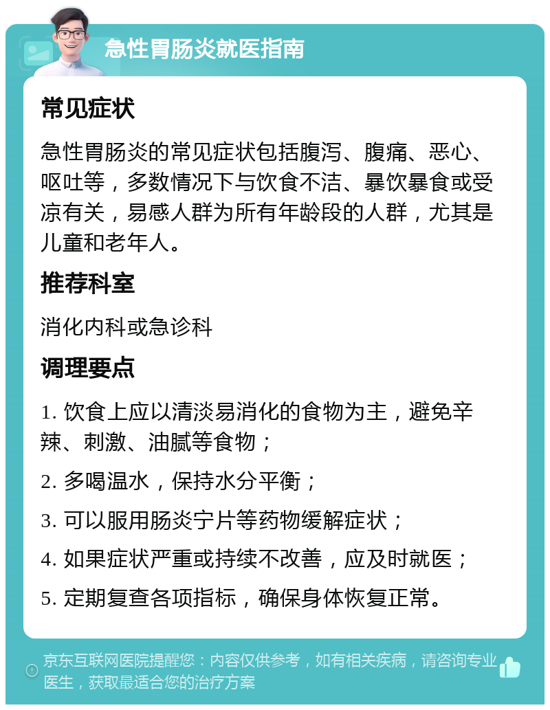 急性胃肠炎就医指南 常见症状 急性胃肠炎的常见症状包括腹泻、腹痛、恶心、呕吐等，多数情况下与饮食不洁、暴饮暴食或受凉有关，易感人群为所有年龄段的人群，尤其是儿童和老年人。 推荐科室 消化内科或急诊科 调理要点 1. 饮食上应以清淡易消化的食物为主，避免辛辣、刺激、油腻等食物； 2. 多喝温水，保持水分平衡； 3. 可以服用肠炎宁片等药物缓解症状； 4. 如果症状严重或持续不改善，应及时就医； 5. 定期复查各项指标，确保身体恢复正常。