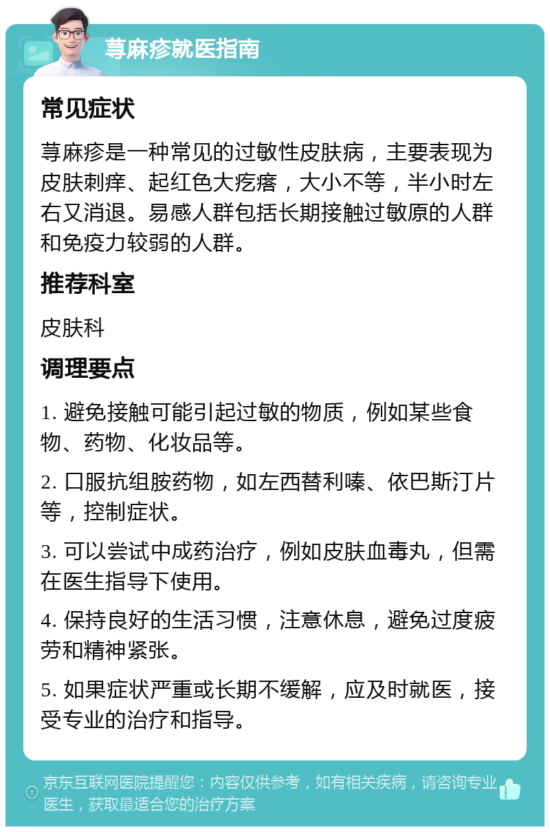 荨麻疹就医指南 常见症状 荨麻疹是一种常见的过敏性皮肤病，主要表现为皮肤刺痒、起红色大疙瘩，大小不等，半小时左右又消退。易感人群包括长期接触过敏原的人群和免疫力较弱的人群。 推荐科室 皮肤科 调理要点 1. 避免接触可能引起过敏的物质，例如某些食物、药物、化妆品等。 2. 口服抗组胺药物，如左西替利嗪、依巴斯汀片等，控制症状。 3. 可以尝试中成药治疗，例如皮肤血毒丸，但需在医生指导下使用。 4. 保持良好的生活习惯，注意休息，避免过度疲劳和精神紧张。 5. 如果症状严重或长期不缓解，应及时就医，接受专业的治疗和指导。