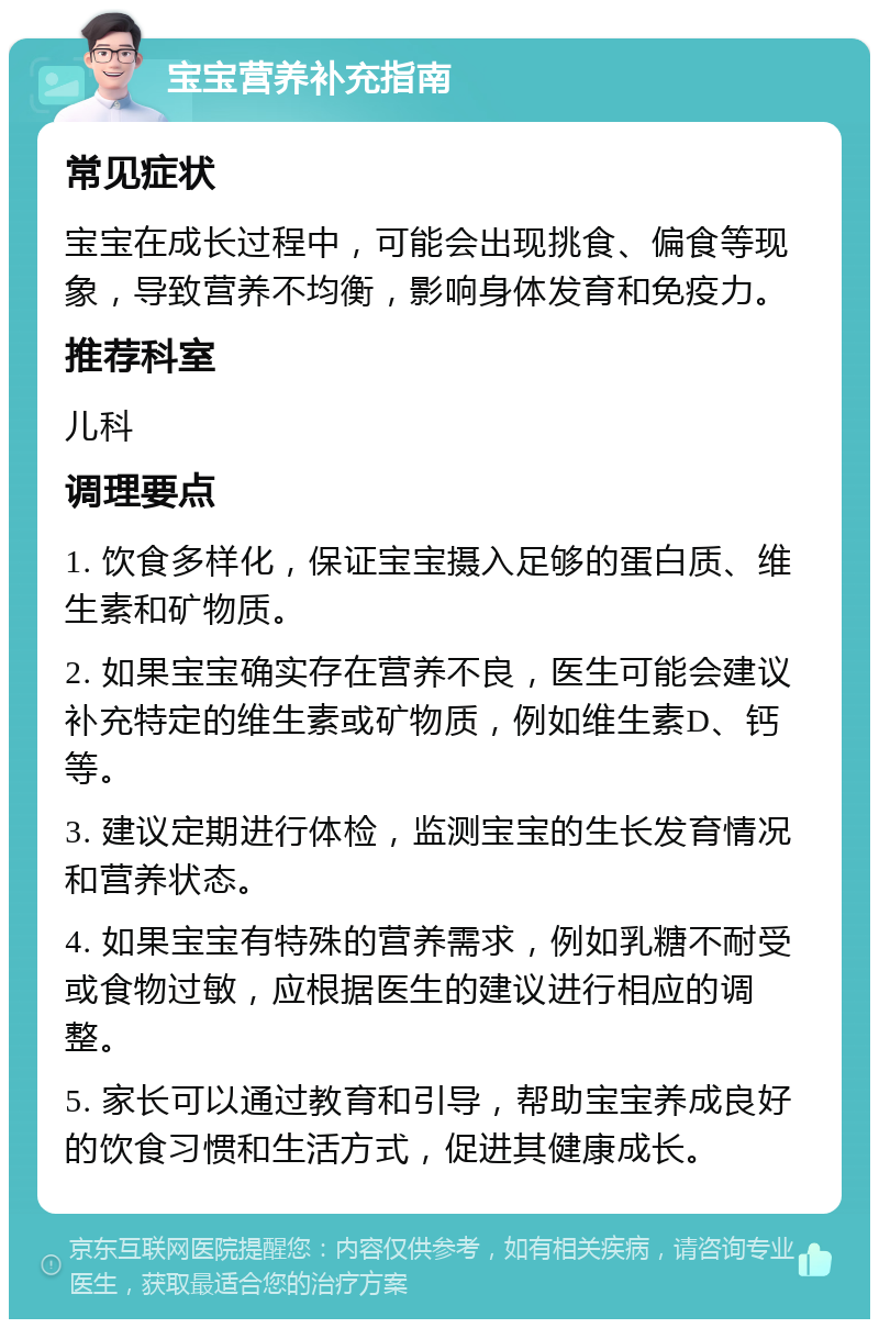 宝宝营养补充指南 常见症状 宝宝在成长过程中，可能会出现挑食、偏食等现象，导致营养不均衡，影响身体发育和免疫力。 推荐科室 儿科 调理要点 1. 饮食多样化，保证宝宝摄入足够的蛋白质、维生素和矿物质。 2. 如果宝宝确实存在营养不良，医生可能会建议补充特定的维生素或矿物质，例如维生素D、钙等。 3. 建议定期进行体检，监测宝宝的生长发育情况和营养状态。 4. 如果宝宝有特殊的营养需求，例如乳糖不耐受或食物过敏，应根据医生的建议进行相应的调整。 5. 家长可以通过教育和引导，帮助宝宝养成良好的饮食习惯和生活方式，促进其健康成长。