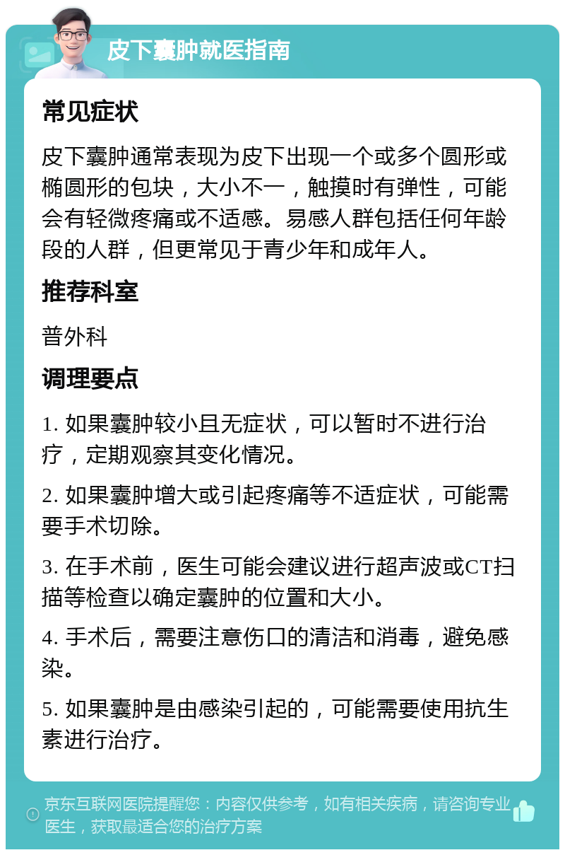 皮下囊肿就医指南 常见症状 皮下囊肿通常表现为皮下出现一个或多个圆形或椭圆形的包块，大小不一，触摸时有弹性，可能会有轻微疼痛或不适感。易感人群包括任何年龄段的人群，但更常见于青少年和成年人。 推荐科室 普外科 调理要点 1. 如果囊肿较小且无症状，可以暂时不进行治疗，定期观察其变化情况。 2. 如果囊肿增大或引起疼痛等不适症状，可能需要手术切除。 3. 在手术前，医生可能会建议进行超声波或CT扫描等检查以确定囊肿的位置和大小。 4. 手术后，需要注意伤口的清洁和消毒，避免感染。 5. 如果囊肿是由感染引起的，可能需要使用抗生素进行治疗。