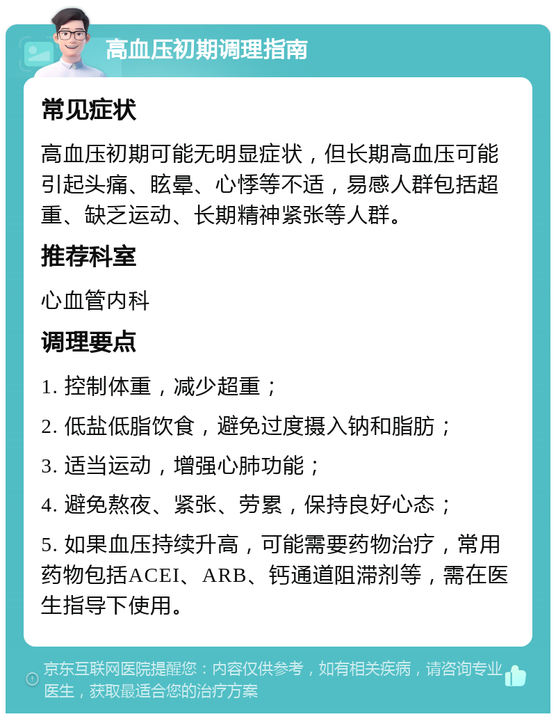 高血压初期调理指南 常见症状 高血压初期可能无明显症状，但长期高血压可能引起头痛、眩晕、心悸等不适，易感人群包括超重、缺乏运动、长期精神紧张等人群。 推荐科室 心血管内科 调理要点 1. 控制体重，减少超重； 2. 低盐低脂饮食，避免过度摄入钠和脂肪； 3. 适当运动，增强心肺功能； 4. 避免熬夜、紧张、劳累，保持良好心态； 5. 如果血压持续升高，可能需要药物治疗，常用药物包括ACEI、ARB、钙通道阻滞剂等，需在医生指导下使用。