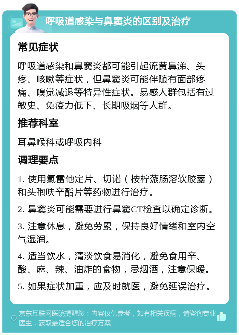 呼吸道感染与鼻窦炎的区别及治疗 常见症状 呼吸道感染和鼻窦炎都可能引起流黄鼻涕、头疼、咳嗽等症状，但鼻窦炎可能伴随有面部疼痛、嗅觉减退等特异性症状。易感人群包括有过敏史、免疫力低下、长期吸烟等人群。 推荐科室 耳鼻喉科或呼吸内科 调理要点 1. 使用氯雷他定片、切诺（桉柠蒎肠溶软胶囊）和头孢呋辛酯片等药物进行治疗。 2. 鼻窦炎可能需要进行鼻窦CT检查以确定诊断。 3. 注意休息，避免劳累，保持良好情绪和室内空气湿润。 4. 适当饮水，清淡饮食易消化，避免食用辛、酸、麻、辣、油炸的食物，忌烟酒，注意保暖。 5. 如果症状加重，应及时就医，避免延误治疗。